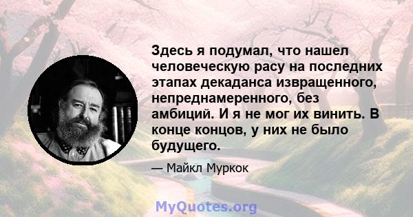 Здесь я подумал, что нашел человеческую расу на последних этапах декаданса извращенного, непреднамеренного, без амбиций. И я не мог их винить. В конце концов, у них не было будущего.