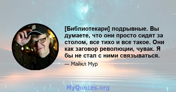 [Библиотекари] подрывные. Вы думаете, что они просто сидят за столом, все тихо и все такое. Они как заговор революции, чувак. Я бы не стал с ними связываться.