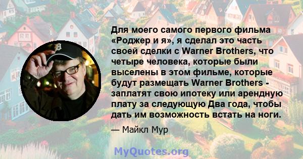 Для моего самого первого фильма «Роджер и я», я сделал это часть своей сделки с Warner Brothers, что четыре человека, которые были выселены в этом фильме, которые будут размещать Warner Brothers - заплатят свою ипотеку