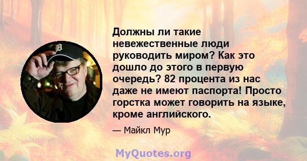 Должны ли такие невежественные люди руководить миром? Как это дошло до этого в первую очередь? 82 процента из нас даже не имеют паспорта! Просто горстка может говорить на языке, кроме английского.