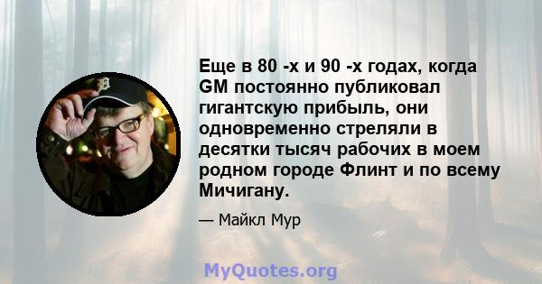 Еще в 80 -х и 90 -х годах, когда GM постоянно публиковал гигантскую прибыль, они одновременно стреляли в десятки тысяч рабочих в моем родном городе Флинт и по всему Мичигану.