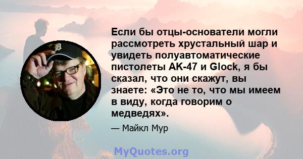 Если бы отцы-основатели могли рассмотреть хрустальный шар и увидеть полуавтоматические пистолеты AK-47 и Glock, я бы сказал, что они скажут, вы знаете: «Это не то, что мы имеем в виду, когда говорим о медведях».