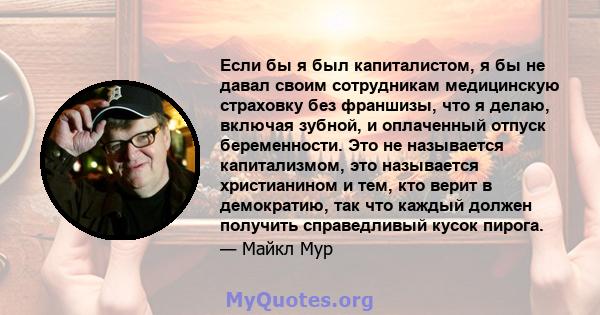 Если бы я был капиталистом, я бы не давал своим сотрудникам медицинскую страховку без франшизы, что я делаю, включая зубной, и оплаченный отпуск беременности. Это не называется капитализмом, это называется христианином