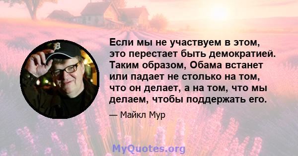 Если мы не участвуем в этом, это перестает быть демократией. Таким образом, Обама встанет или падает не столько на том, что он делает, а на том, что мы делаем, чтобы поддержать его.