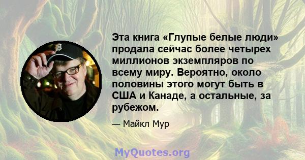 Эта книга «Глупые белые люди» продала сейчас более четырех миллионов экземпляров по всему миру. Вероятно, около половины этого могут быть в США и Канаде, а остальные, за рубежом.