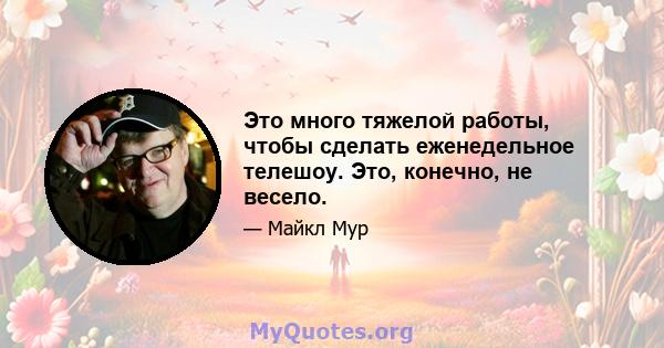 Это много тяжелой работы, чтобы сделать еженедельное телешоу. Это, конечно, не весело.