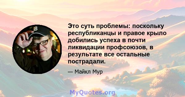 Это суть проблемы: поскольку республиканцы и правое крыло добились успеха в почти ликвидации профсоюзов, в результате все остальные пострадали.