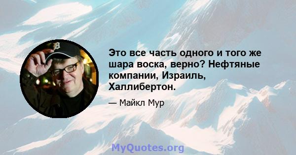 Это все часть одного и того же шара воска, верно? Нефтяные компании, Израиль, Халлибертон.