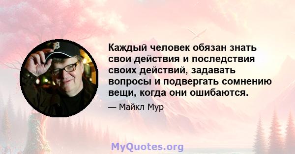 Каждый человек обязан знать свои действия и последствия своих действий, задавать вопросы и подвергать сомнению вещи, когда они ошибаются.