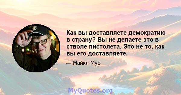 Как вы доставляете демократию в страну? Вы не делаете это в стволе пистолета. Это не то, как вы его доставляете.