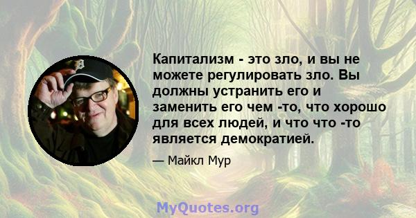 Капитализм - это зло, и вы не можете регулировать зло. Вы должны устранить его и заменить его чем -то, что хорошо для всех людей, и что что -то является демократией.