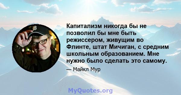 Капитализм никогда бы не позволил бы мне быть режиссером, живущим во Флинте, штат Мичиган, с средним школьным образованием. Мне нужно было сделать это самому.