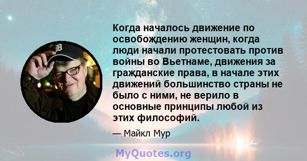 Когда началось движение по освобождению женщин, когда люди начали протестовать против войны во Вьетнаме, движения за гражданские права, в начале этих движений большинство страны не было с ними, не верило в основные