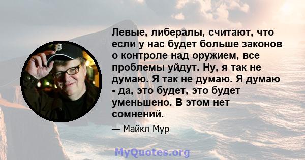 Левые, либералы, считают, что если у нас будет больше законов о контроле над оружием, все проблемы уйдут. Ну, я так не думаю. Я так не думаю. Я думаю - да, это будет, это будет уменьшено. В этом нет сомнений.