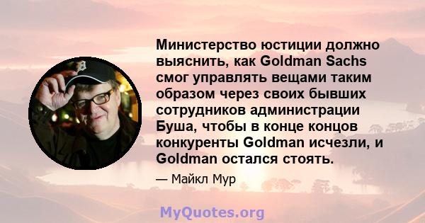 Министерство юстиции должно выяснить, как Goldman Sachs смог управлять вещами таким образом через своих бывших сотрудников администрации Буша, чтобы в конце концов конкуренты Goldman исчезли, и Goldman остался стоять.