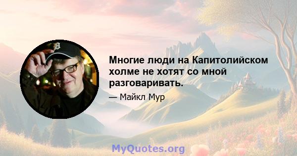 Многие люди на Капитолийском холме не хотят со мной разговаривать.