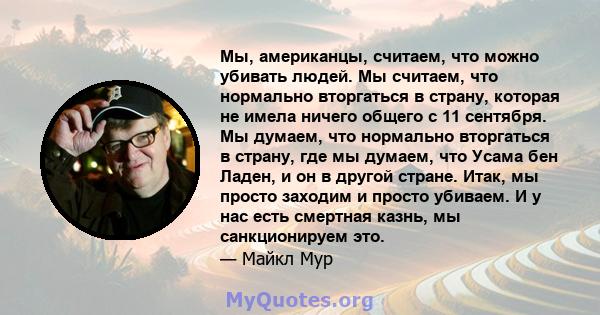 Мы, американцы, считаем, что можно убивать людей. Мы считаем, что нормально вторгаться в страну, которая не имела ничего общего с 11 сентября. Мы думаем, что нормально вторгаться в страну, где мы думаем, что Усама бен