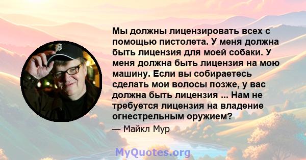 Мы должны лицензировать всех с помощью пистолета. У меня должна быть лицензия для моей собаки. У меня должна быть лицензия на мою машину. Если вы собираетесь сделать мои волосы позже, у вас должна быть лицензия ... Нам