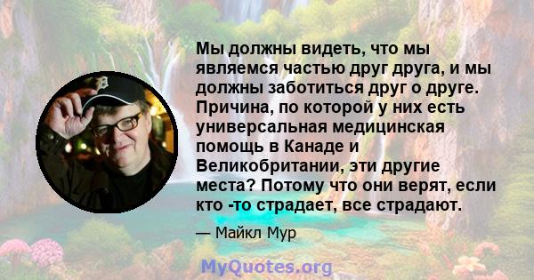 Мы должны видеть, что мы являемся частью друг друга, и мы должны заботиться друг о друге. Причина, по которой у них есть универсальная медицинская помощь в Канаде и Великобритании, эти другие места? Потому что они