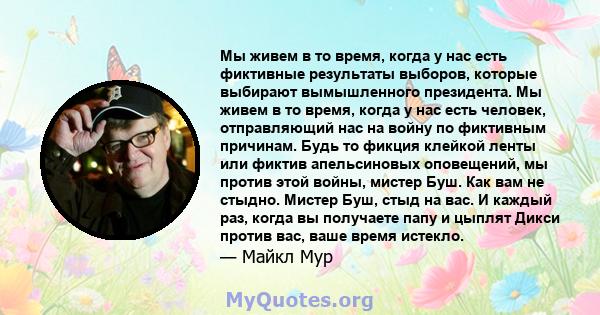 Мы живем в то время, когда у нас есть фиктивные результаты выборов, которые выбирают вымышленного президента. Мы живем в то время, когда у нас есть человек, отправляющий нас на войну по фиктивным причинам. Будь то