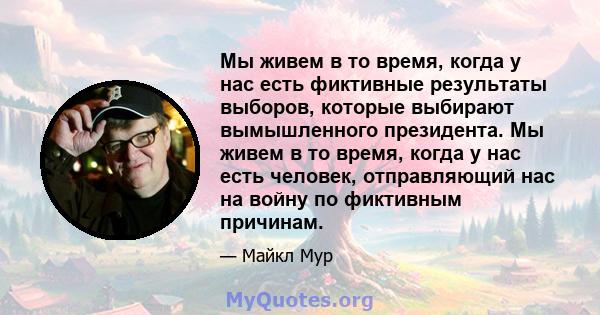 Мы живем в то время, когда у нас есть фиктивные результаты выборов, которые выбирают вымышленного президента. Мы живем в то время, когда у нас есть человек, отправляющий нас на войну по фиктивным причинам.