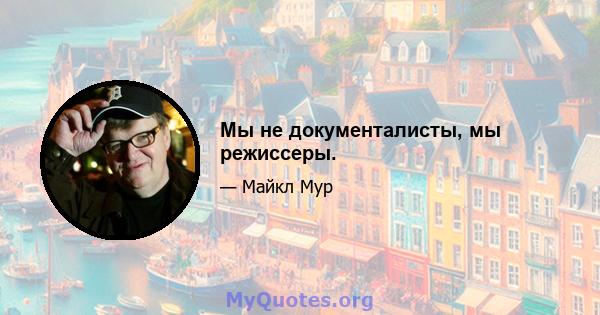 Мы не документалисты, мы режиссеры.