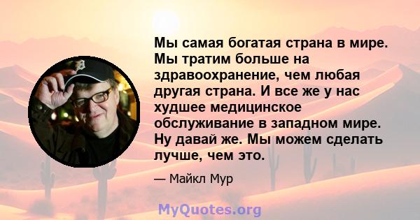 Мы самая богатая страна в мире. Мы тратим больше на здравоохранение, чем любая другая страна. И все же у нас худшее медицинское обслуживание в западном мире. Ну давай же. Мы можем сделать лучше, чем это.