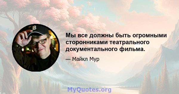 Мы все должны быть огромными сторонниками театрального документального фильма.