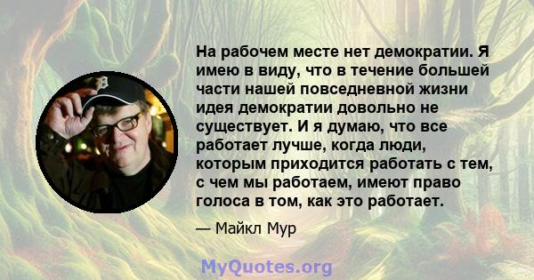 На рабочем месте нет демократии. Я имею в виду, что в течение большей части нашей повседневной жизни идея демократии довольно не существует. И я думаю, что все работает лучше, когда люди, которым приходится работать с