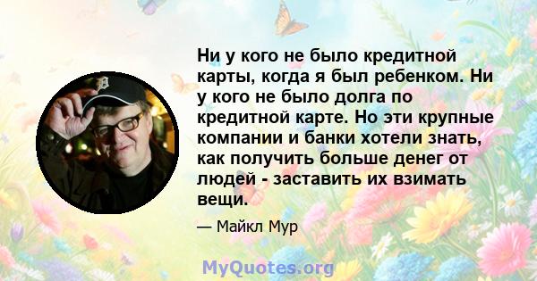 Ни у кого не было кредитной карты, когда я был ребенком. Ни у кого не было долга по кредитной карте. Но эти крупные компании и банки хотели знать, как получить больше денег от людей - заставить их взимать вещи.