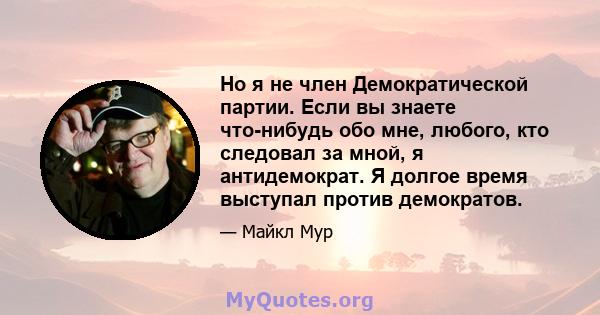 Но я не член Демократической партии. Если вы знаете что-нибудь обо мне, любого, кто следовал за мной, я антидемократ. Я долгое время выступал против демократов.