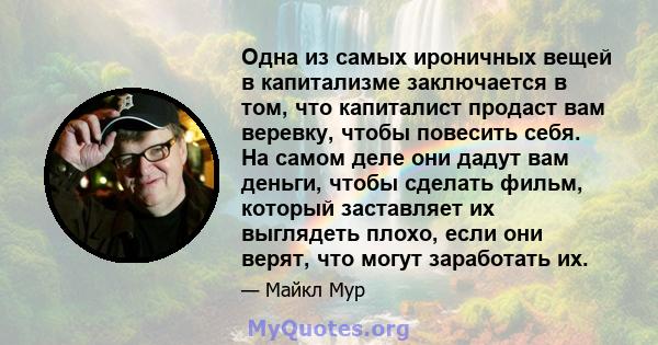 Одна из самых ироничных вещей в капитализме заключается в том, что капиталист продаст вам веревку, чтобы повесить себя. На самом деле они дадут вам деньги, чтобы сделать фильм, который заставляет их выглядеть плохо,