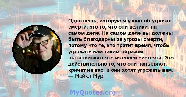 Одна вещь, которую я узнал об угрозах смерти, это то, что они велики, на самом деле. На самом деле вы должны быть благодарны за угрозы смерти, потому что те, кто тратит время, чтобы угрожать вам таким образом,