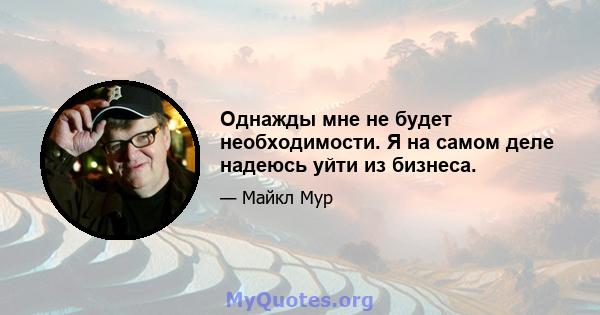 Однажды мне не будет необходимости. Я на самом деле надеюсь уйти из бизнеса.