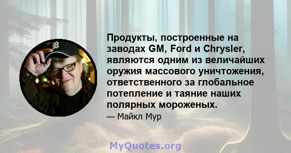 Продукты, построенные на заводах GM, Ford и Chrysler, являются одним из величайших оружия массового уничтожения, ответственного за глобальное потепление и таяние наших полярных мороженых.