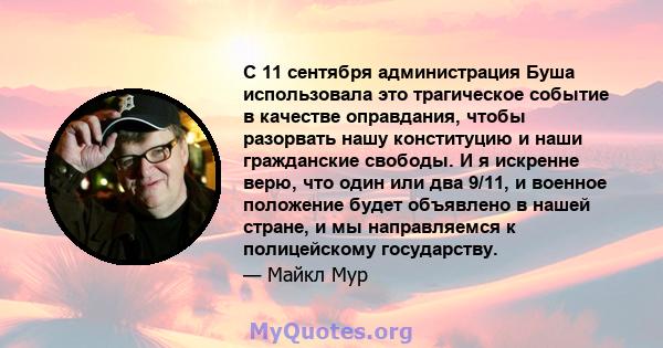 С 11 сентября администрация Буша использовала это трагическое событие в качестве оправдания, чтобы разорвать нашу конституцию и наши гражданские свободы. И я искренне верю, что один или два 9/11, и военное положение