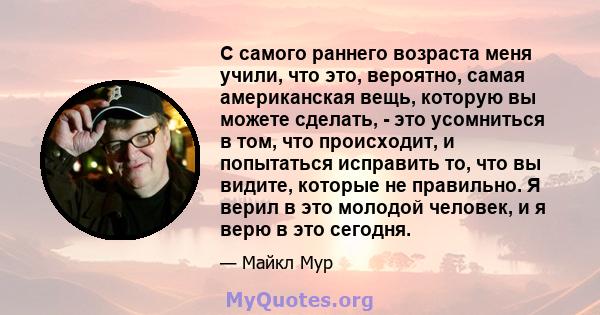 С самого раннего возраста меня учили, что это, вероятно, самая американская вещь, которую вы можете сделать, - это усомниться в том, что происходит, и попытаться исправить то, что вы видите, которые не правильно. Я