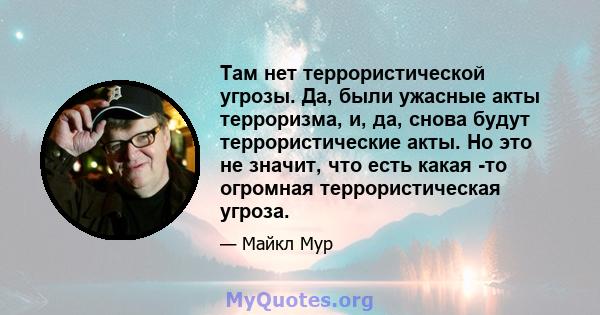 Там нет террористической угрозы. Да, были ужасные акты терроризма, и, да, снова будут террористические акты. Но это не значит, что есть какая -то огромная террористическая угроза.