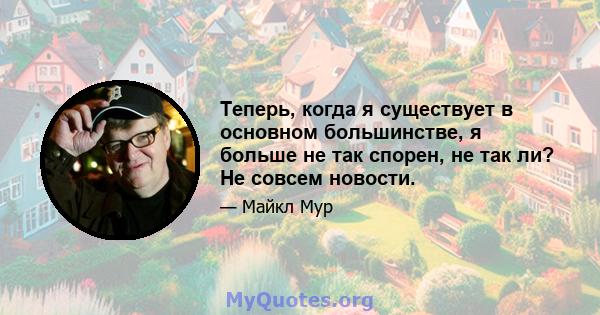 Теперь, когда я существует в основном большинстве, я больше не так спорен, не так ли? Не совсем новости.