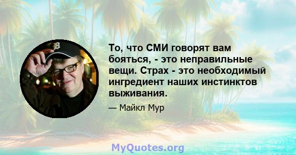 То, что СМИ говорят вам бояться, - это неправильные вещи. Страх - это необходимый ингредиент наших инстинктов выживания.