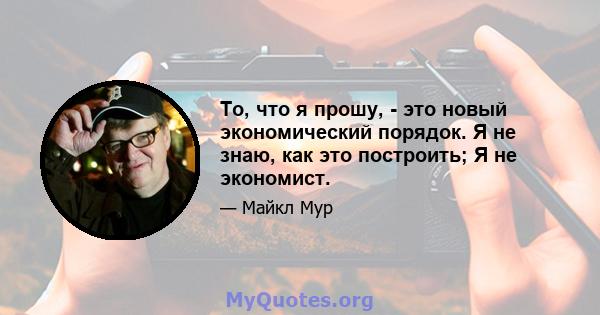 То, что я прошу, - это новый экономический порядок. Я не знаю, как это построить; Я не экономист.