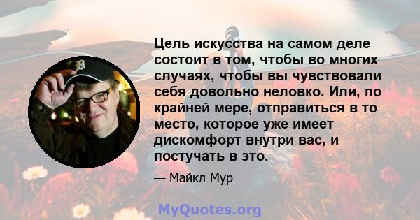 Цель искусства на самом деле состоит в том, чтобы во многих случаях, чтобы вы чувствовали себя довольно неловко. Или, по крайней мере, отправиться в то место, которое уже имеет дискомфорт внутри вас, и постучать в это.