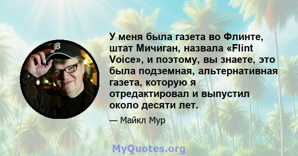 У меня была газета во Флинте, штат Мичиган, назвала «Flint Voice», и поэтому, вы знаете, это была подземная, альтернативная газета, которую я отредактировал и выпустил около десяти лет.