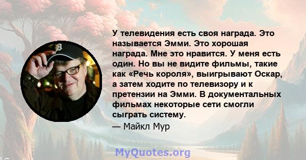 У телевидения есть своя награда. Это называется Эмми. Это хорошая награда. Мне это нравится. У меня есть один. Но вы не видите фильмы, такие как «Речь короля», выигрывают Оскар, а затем ходите по телевизору и к