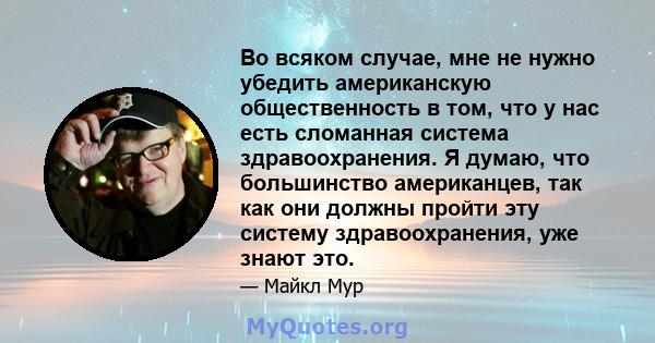 Во всяком случае, мне не нужно убедить американскую общественность в том, что у нас есть сломанная система здравоохранения. Я думаю, что большинство американцев, так как они должны пройти эту систему здравоохранения,