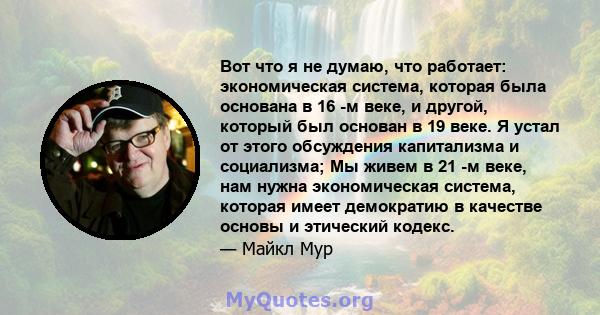 Вот что я не думаю, что работает: экономическая система, которая была основана в 16 -м веке, и другой, который был основан в 19 веке. Я устал от этого обсуждения капитализма и социализма; Мы живем в 21 -м веке, нам