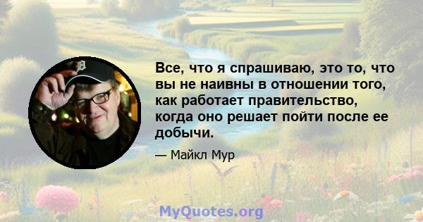 Все, что я спрашиваю, это то, что вы не наивны в отношении того, как работает правительство, когда оно решает пойти после ее добычи.