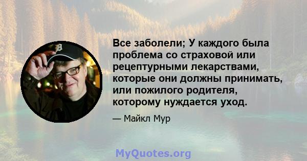 Все заболели; У каждого была проблема со страховой или рецептурными лекарствами, которые они должны принимать, или пожилого родителя, которому нуждается уход.