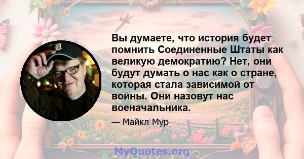 Вы думаете, что история будет помнить Соединенные Штаты как великую демократию? Нет, они будут думать о нас как о стране, которая стала зависимой от войны. Они назовут нас военачальника.