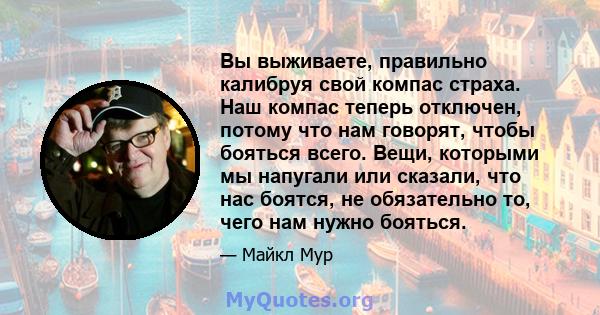 Вы выживаете, правильно калибруя свой компас страха. Наш компас теперь отключен, потому что нам говорят, чтобы бояться всего. Вещи, которыми мы напугали или сказали, что нас боятся, не обязательно то, чего нам нужно